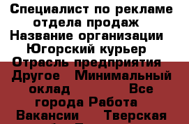 Специалист по рекламе отдела продаж › Название организации ­ Югорский курьер › Отрасль предприятия ­ Другое › Минимальный оклад ­ 12 000 - Все города Работа » Вакансии   . Тверская обл.,Торжок г.